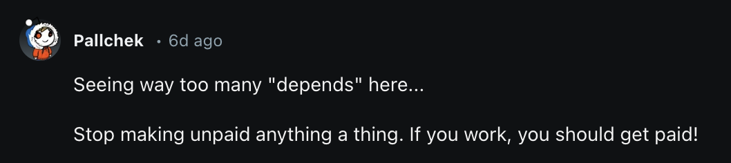  Seeing way too many "depends" here...  Stop making unpaid anything a thing. If you work, you should get paid!
