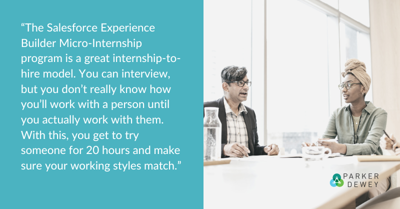 “The Salesforce Experience Builder Micro-Internship program is a great internship-to-hire model. You can interview, but you don’t really know how you’ll work with a person until you actually work with them. With this, you get to try someone for 20 hours and make sure your working styles match.”